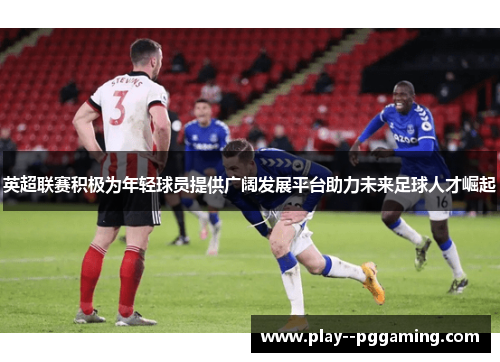 英超联赛积极为年轻球员提供广阔发展平台助力未来足球人才崛起