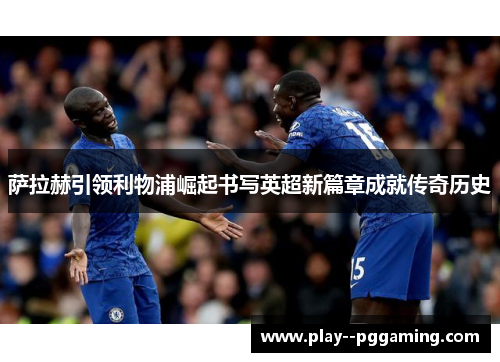 萨拉赫引领利物浦崛起书写英超新篇章成就传奇历史 萨拉赫引领利物浦崛起书写英超新篇章成就传奇历史