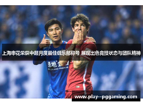 上海申花荣获中超月度最佳俱乐部称号 展现出色竞技状态与团队精神