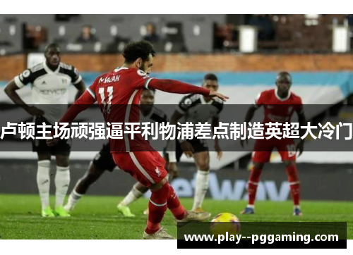 卢顿主场顽强逼平利物浦差点制造英超大冷门