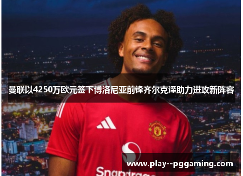 曼联以4250万欧元签下博洛尼亚前锋齐尔克泽助力进攻新阵容 曼联以4250万欧元签下博洛尼亚前锋齐尔克泽助力进攻新阵容