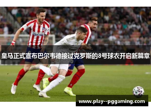皇马正式宣布巴尔韦德接过克罗斯的8号球衣开启新篇章