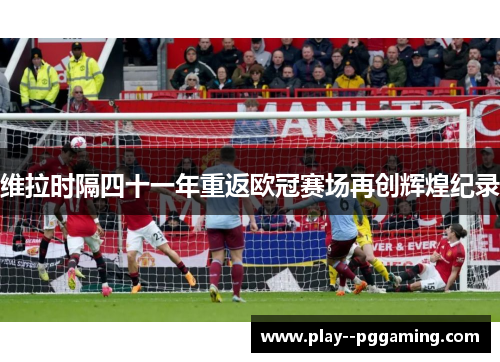 维拉时隔四十一年重返欧冠赛场再创辉煌纪录 维拉时隔四十一年重返欧冠赛场再创辉煌纪录