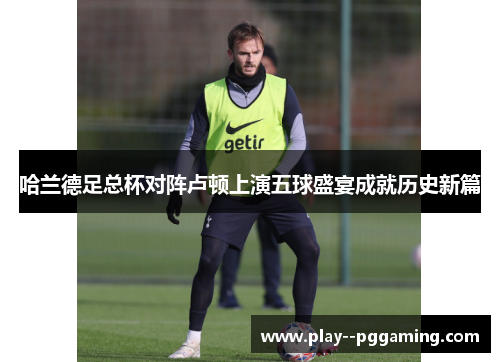 哈兰德足总杯对阵卢顿上演五球盛宴成就历史新篇